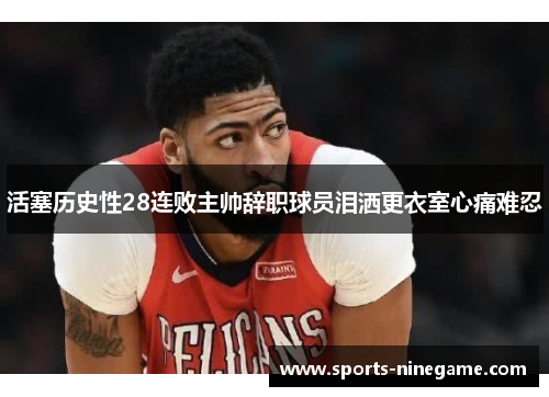 活塞历史性28连败主帅辞职球员泪洒更衣室心痛难忍